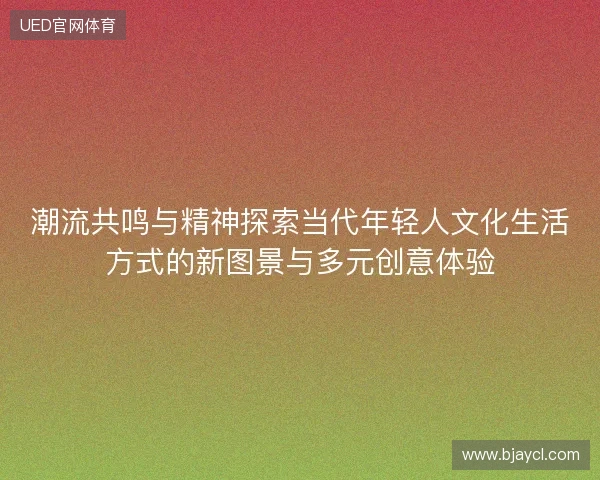 潮流共鸣与精神探索当代年轻人文化生活方式的新图景与多元创意体验 潮流共鸣与精神探索当代年轻人文化生活方式的新图景与多元创意体验