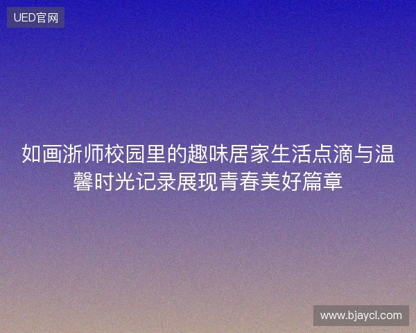 如画浙师校园里的趣味居家生活点滴与温馨时光记录展现青春美好篇章 如画浙师校园里的趣味居家生活点滴与温馨时光记录展现青春美好篇章